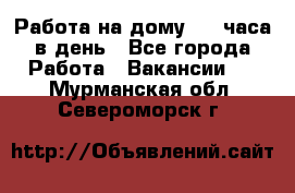 Работа на дому 2-3 часа в день - Все города Работа » Вакансии   . Мурманская обл.,Североморск г.
